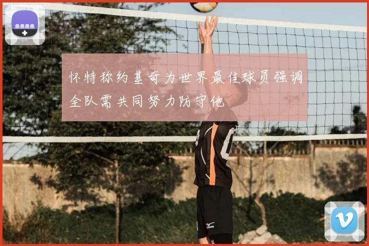 怀特称约基奇为世界最佳球员强调全队需共同努力防守他