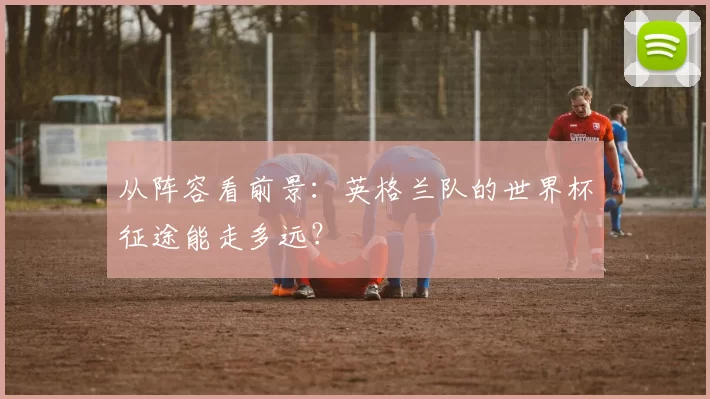 从阵容看前景:英格兰队的世界杯征途能走多远?