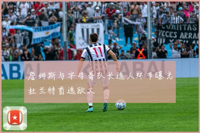 詹姆斯与字母哥队长选人环节曝光杜兰特首选欧文