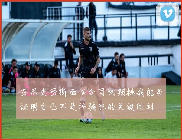 芬尼史密斯面临合同到期挑战能否证明自己不是诈骗犯的关键时刻
