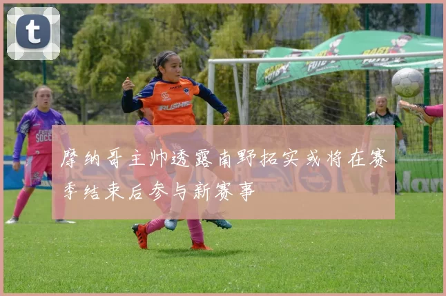 摩纳哥主帅透露南野拓实或将在赛季结束后参与新赛事