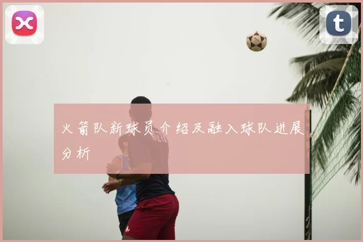 火箭队新球员介绍及融入球队进展分析
