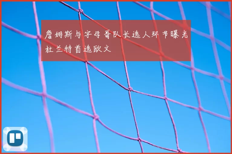 詹姆斯与字母哥队长选人环节曝光杜兰特首选欧文