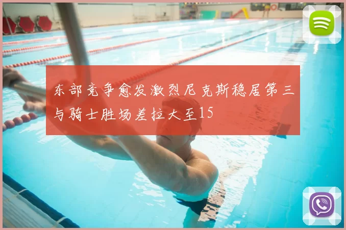 东部竞争愈发激烈尼克斯稳居第三与骑士胜场差拉大至15