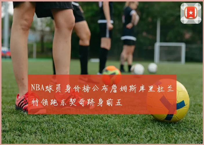 NBA球员身价榜公布詹姆斯库里杜兰特领跑东契奇跻身前五