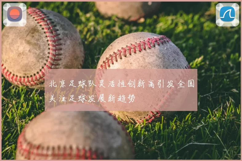 北京足球队灵活性创新高引发全国关注足球发展新趋势