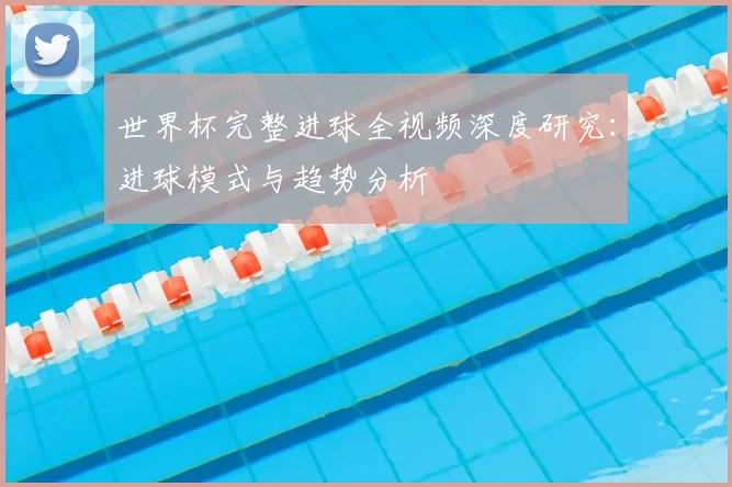 世界杯完整进球全视频深度研究:进球模式与趋势分析