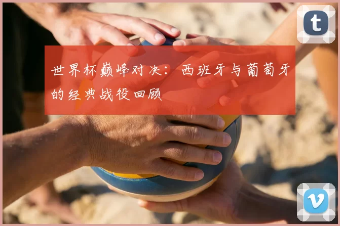 世界杯巅峰对决:西班牙与葡萄牙的经典战役回顾