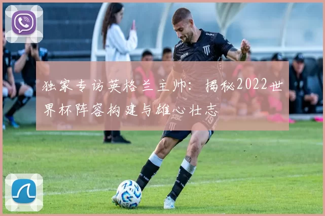 独家专访英格兰主帅：揭秘2022世界杯阵容构建与雄心壮志