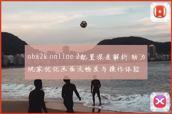 nba2k online 2配置深度解析 助力玩家优化画面流畅度与操作体验