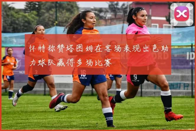 怀特称赞塔图姆在客场表现出色助力球队赢得多场比赛