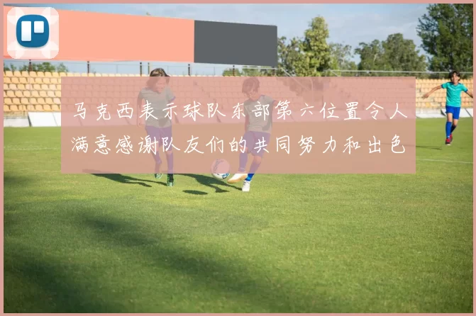 马克西表示球队东部第六位置令人满意感谢队友们的共同努力和出色表现