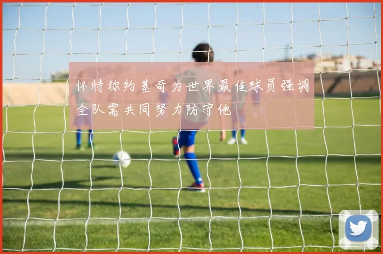 怀特称约基奇为世界最佳球员强调全队需共同努力防守他
