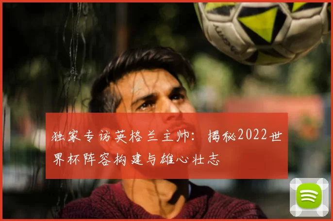 独家专访英格兰主帅：揭秘2022世界杯阵容构建与雄心壮志