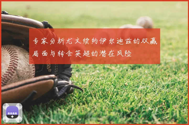 专家分析尤文续约伊尔迪兹的双赢局面与转会英超的潜在风险
