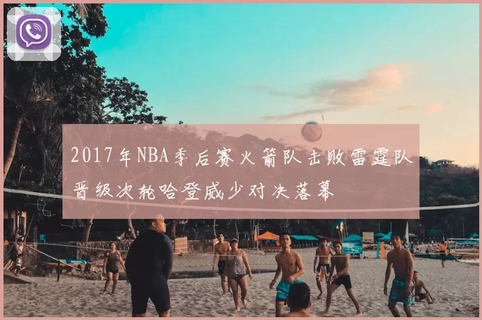 2017年NBA季后赛火箭队击败雷霆队晋级次轮哈登威少对决落幕