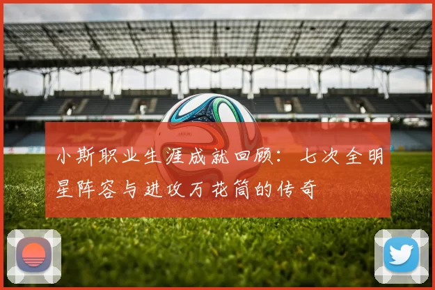 小斯职业生涯成就回顾：七次全明星阵容与进攻万花筒的传奇