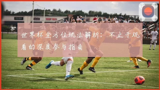 世界杯全方位玩法解析:不止于观看的深度参与指南