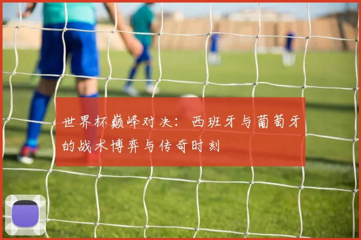 世界杯巅峰对决:西班牙与葡萄牙的战术博弈与传奇时刻