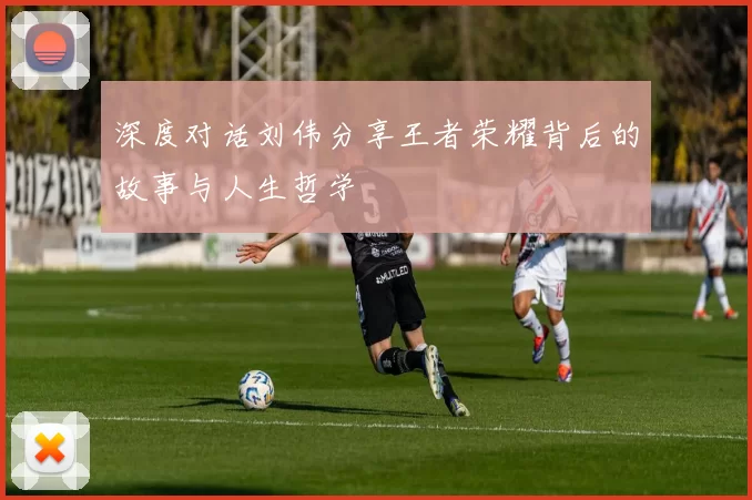 深度对话刘伟分享王者荣耀背后的故事与人生哲学