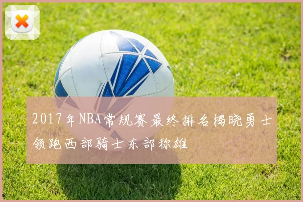 2017年NBA常规赛最终排名揭晓勇士领跑西部骑士东部称雄