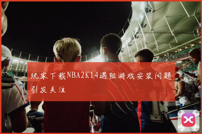 玩家下载NBA2K14遇阻游戏安装问题引发关注