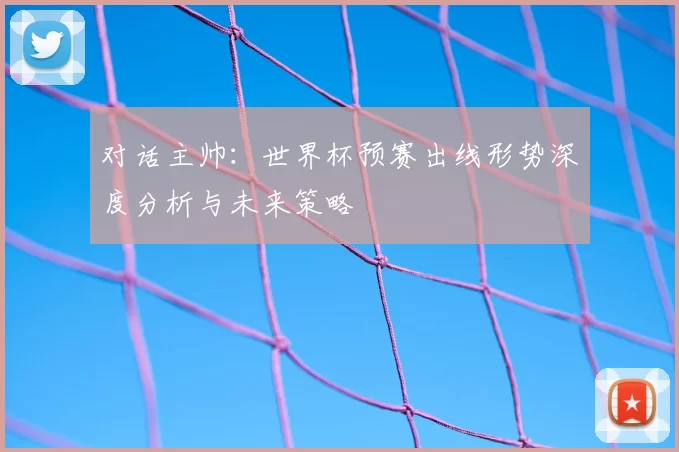对话主帅:世界杯预赛出线形势深度分析与未来策略