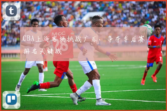 CBA上海客场挑战广东,争夺季后赛排名关键战