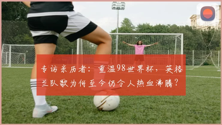 专访亲历者:重温98世界杯,英格兰队歌为何至今仍令人热血沸腾?