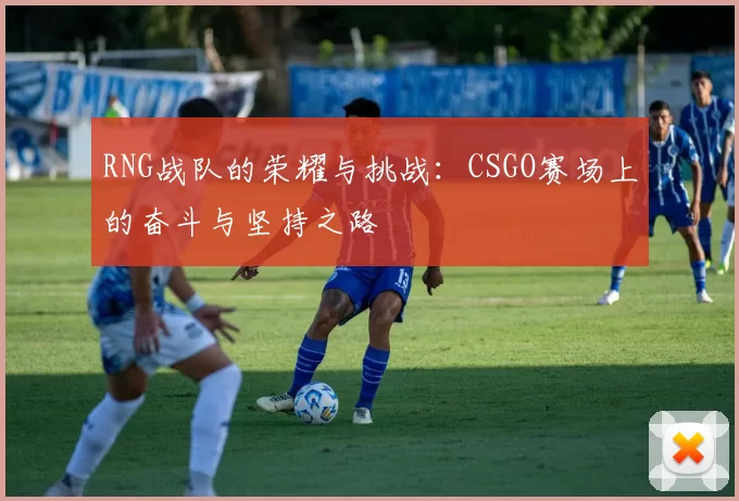 RNG战队的荣耀与挑战:CSGO赛场上的奋斗与坚持之路
