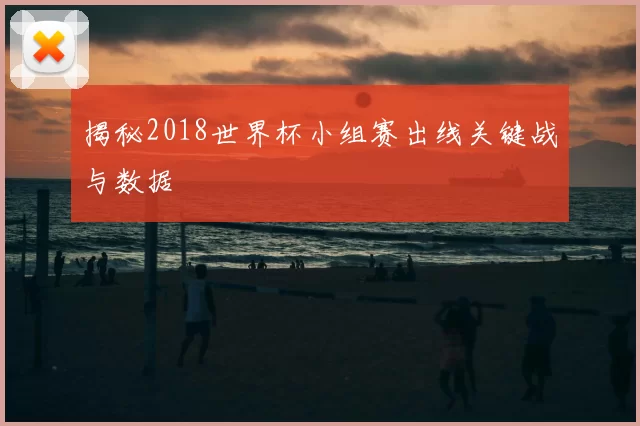 揭秘2018世界杯小组赛出线关键战与数据