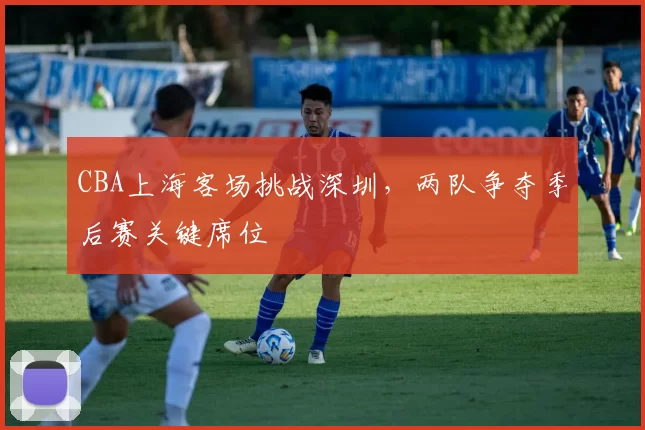 CBA上海客场挑战深圳,两队争夺季后赛关键席位