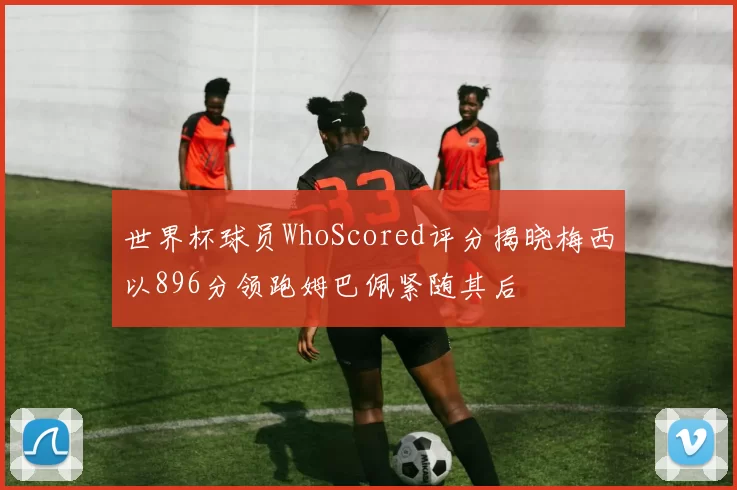世界杯球员WhoScored评分揭晓梅西以896分领跑姆巴佩紧随其后