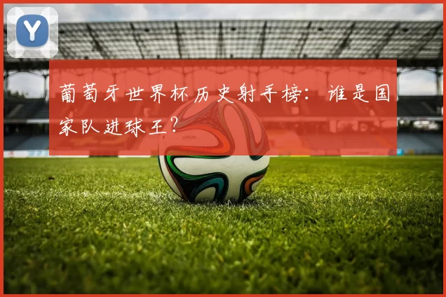 葡萄牙世界杯历史射手榜:谁是国家队进球王?