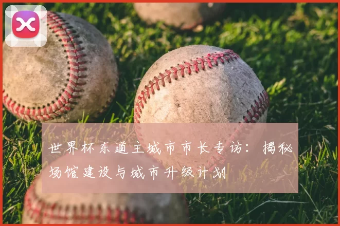 世界杯东道主城市市长专访：揭秘场馆建设与城市升级计划