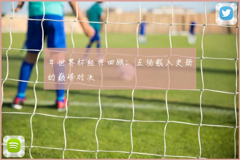 年世界杯经典回顾:五场载入史册的巅峰对决