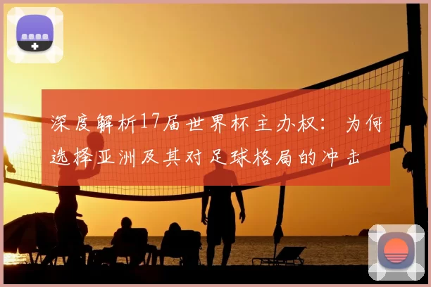 深度解析17届世界杯主办权：为何选择亚洲及其对足球格局的冲击