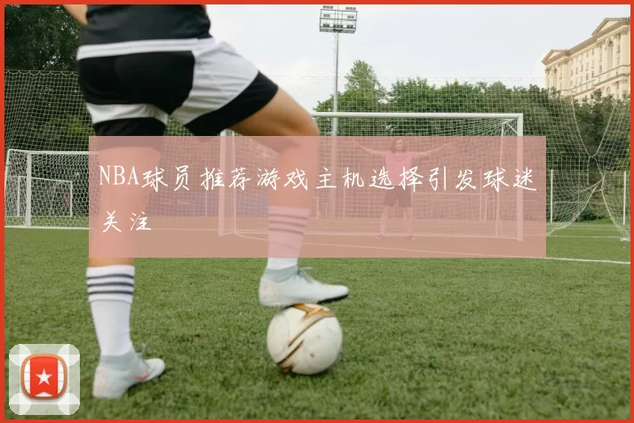 NBA球员推荐游戏主机选择引发球迷关注
