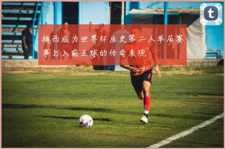 梅西成为世界杯历史第二人单届赛事打入前五球的传奇表现