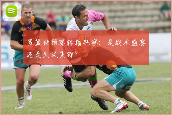 男篮世预赛转播观察:是战术盛宴还是失误集锦?