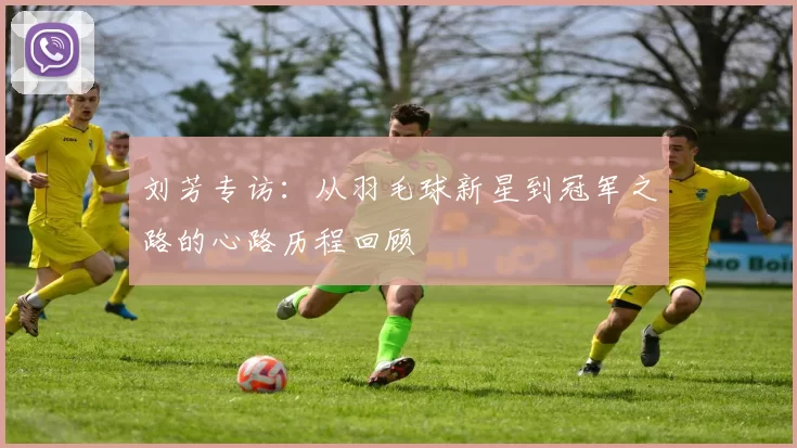 刘芳专访:从羽毛球新星到冠军之路的心路历程回顾