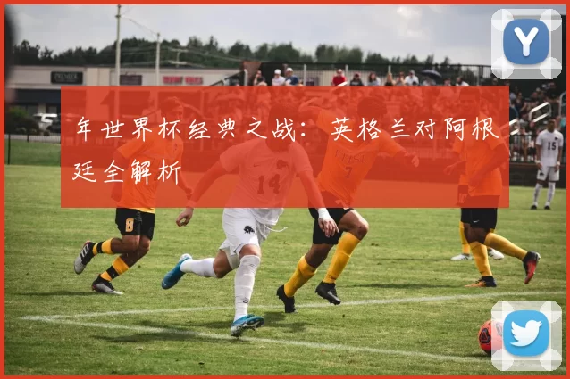 年世界杯经典之战:英格兰对阿根廷全解析